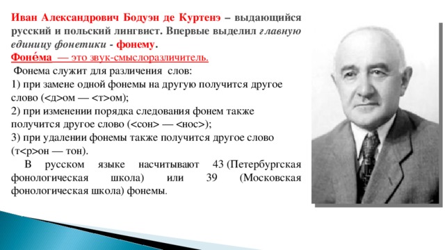 Иван Александрович Бодуэн де Куртенэ – выдающийся русский и польский лингвист. Впервые выделил главную единицу фонетики - фонему . Фоне́ма   — это звук-смыслоразличитель.  Фонема служит для различения слов: 1) при замене одной фонемы на другую получится другое слово (ом — ом); 2) при изменении порядка следования фонем также получится другое слово ( — ); 3) при удалении фонемы также получится другое слово (тон — тон).  В русском языке насчитывают 43 (Петербургская фонологическая школа) или 39 (Московская фонологическая школа) фонемы .