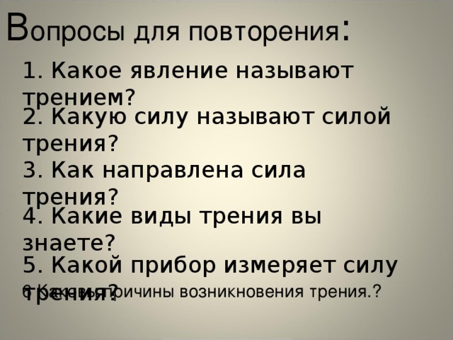 В опросы для повторения : 1. Какое явление называют трением? 2. Какую силу называют силой трения? 3. Как направлена сила трения? 4. Какие виды трения вы знаете? 5. Какой прибор измеряет силу трения? 6 Каковы причины возникновения трения.? 