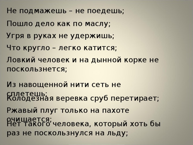 Не подмажешь – не поедешь; Пошло дело как по маслу; Угря в руках не удержишь; Что кругло – легко катится; Ловкий человек и на дынной корке не поскользнется; Из навощенной нити сеть не сплетешь; Колодезная веревка сруб перетирает; Ржавый плуг только на пахоте очищается; Нет такого человека, который хоть бы раз не поскользнулся на льду; 