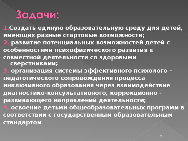 1. Создать единую образовательную среду для детей, имеющих разные стартовые возможности; 2.  развитие потенциальных возможностей детей с особенностями психофизического развития в совместной деятельности со здоровыми сверстниками; 3.  организация системы эффективного психолого - педагогического сопровождения процесса инклюзивного образования через взаимодействие диагностико-консультативного, коррекционно - развивающего направлений деятельности; 4.  освоение детьми общеобразовательных программ в соответствии с государственным образовательным стандартом