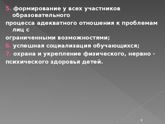 5. формирование у всех участников образовательного процесса адекватного отношения к проблемам лиц с ограниченными возможностями; 6.  успешная социализация обучающихся; 7. охрана и укрепление физического, нервно - психического здоровья детей.