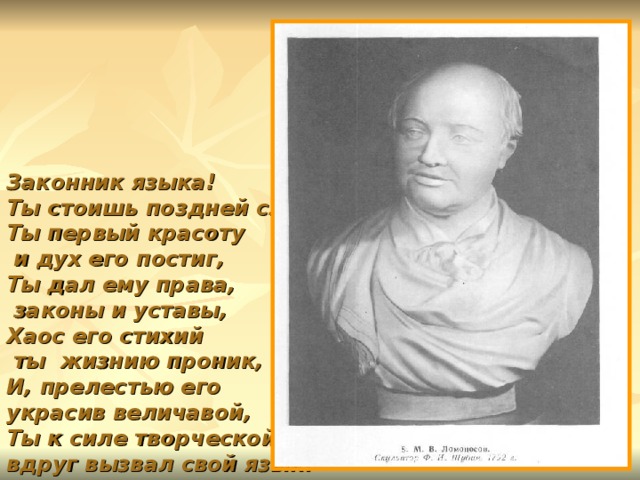 Законник языка!  Ты стоишь поздней славы.  Ты первый красоту  и дух его постиг,  Ты дал ему права,  законы и уставы,  Хаос его стихий  ты жизнию проник,  И, прелестью его  украсив величавой,  Ты к силе творческой  вдруг вызвал свой язык! 