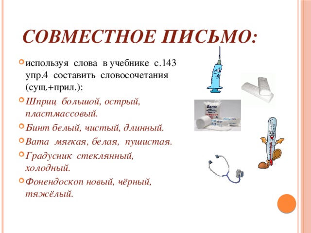 совместное письмо: используя слова в учебнике с.143 упр.4 составить словосочетания (сущ.+прил.): Шприц большой, острый, пластмассовый. Бинт белый, чистый, длинный. Вата мягкая, белая, пушистая. Градусник стеклянный, холодный. Фонендоскоп новый, чёрный, тяжёлый. 