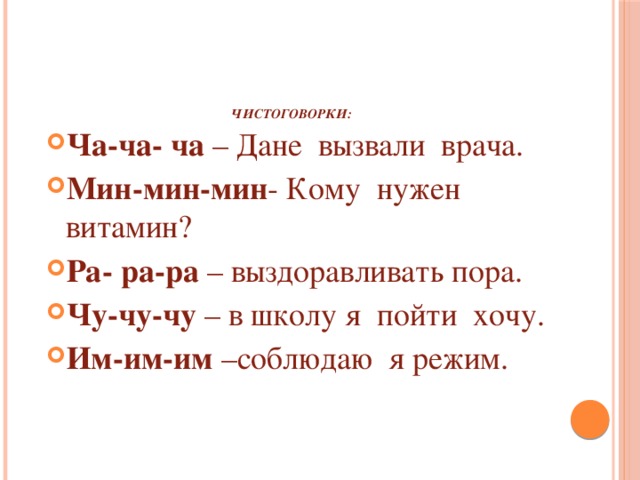     Чистоговорки:   Ча-ча- ча – Дане вызвали врача. Мин-мин-мин - Кому нужен витамин? Ра- ра-ра – выздоравливать пора. Чу-чу-чу – в школу я пойти хочу. Им-им-им –соблюдаю я режим. 