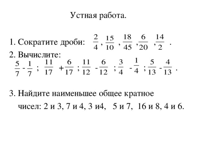 Устная работа.  1 . Сократите дроби: , , , , . 2. Вычислите:  - ; + ; - ; - ; - . 3. Найдите наименьшее общее кратное  чисел: 2 и 3, 7 и 4, 3 и4, 5 и 7, 16 и 8, 4 и 6. 