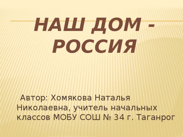 НАШ  ДОМ - РОССИЯ  Автор: Хомякова Наталья Николаевна, учитель начальных классов МОБУ СОШ № 34 г. Таганрог 
