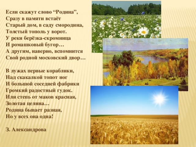 Если скажут слово “Родина”,  Сразу в памяти встаёт  Старый дом, в саду смородина,  Толстый тополь у ворот. У реки берёзка-скромница  И ромашковый бугор…  А другим, наверно, вспомнится  Свой родной московский двор…   В лужах первые кораблики,  Над скакалкой топот ног  И большой соседней фабрики  Громкий радостный гудок. Или степь от маков красная,  Золотая целина…  Родина бывает разная,  Но у всех она одна!  З. Александрова 
