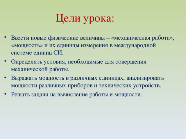 Цели урока:  Ввести новые физические величины – «механическая работа», «мощность» и их единицы измерения в международной системе единиц СИ. Определять условия, необходимые для совершения механической работы. Выражать мощность в различных единицах, анализировать мощности различных приборов и технических устройств. Решать задачи на вычисление работы и мощности. 