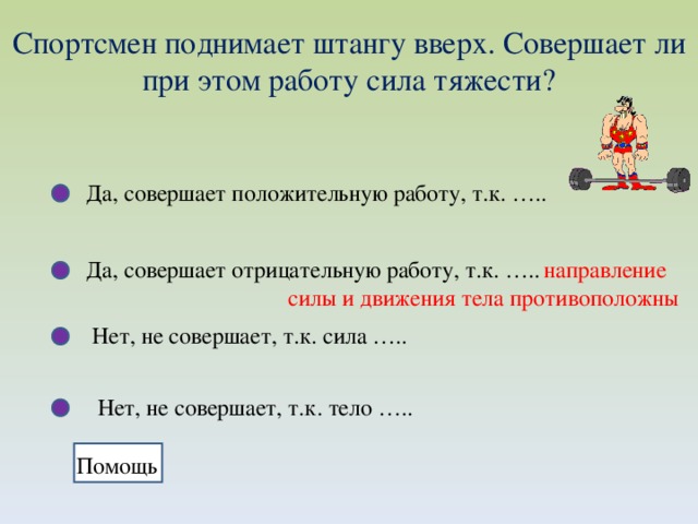 Спортсмен поднимает штангу вверх. Совершает ли при этом работу сила тяжести? Да, совершает положительную работу, т.к. ….. Да, совершает отрицательную работу, т.к. …..  направление  силы и движения тела противоположны Нет, не совершает, т.к. сила ….. Нет, не совершает, т.к. тело ….. Помощь 
