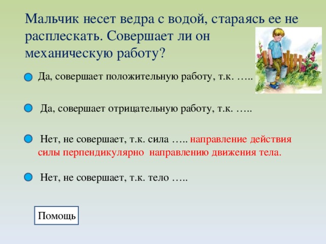 Мальчик несет ведра с водой, стараясь ее не расплескать. Совершает ли он механическую работу? Да, совершает положительную работу, т.к. ….. Да, совершает отрицательную работу, т.к. ….. Нет, не совершает, т.к. сила …..  направление действия силы перпендикулярно направлению движения тела. Нет, не совершает, т.к. тело ….. Помощь 