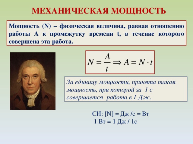 МЕХАНИЧЕСКАЯ МОЩНОСТЬ Мощность (N) – физическая величина, равная отношению работы A к промежутку времени t, в течение которого совершена эта работа. За единицу мощности, принята такая мощность, при которой за 1 с совершается работа в 1 Дж. СИ: [N] = Дж /c = Вт   1 Вт = 1 Дж / 1с 