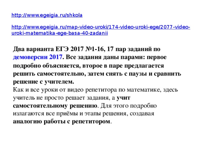 http:// www.egeigia.ru/shkola http://www.egeigia.ru/map-video-uroki/174-video-uroki-ege/2077-video-uroki-matematika-ege-basa-40-zadanii Два варианта ЕГЭ 2017 №1-16, 17 пар заданий по демоверсии 2017 . Все задания даны парами: первое подробно объясняется, второе в паре предлагается решить самостоятельно, затем снять с паузы и сравнить решение с учителем. Как и все уроки от видео репетитора по математике, здесь учитель не просто решает задания, а учит самостоятельному решению . Для этого подробно излагаются все приёмы и этапы решения, создавая аналогию работы с репетитором . 