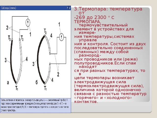 3.Термопара: температура от -269 до 2300 ° С ТЕРМОПАРА, термочувствительный элемент в устройствах для измере- ния температуры,системах управле ния и контроля. Состоит из двух последовательно соединенных (спаянных) между собой разнород- ных проводников или (реже) полупроводников.Если спаи находят ся при разных температурах, то в цепи термопары возникает электродвижущая сила (термоэлектродвижущая сила), величина которой однозначно связана с разностью температур «горячего» и «холодного» контактов. 