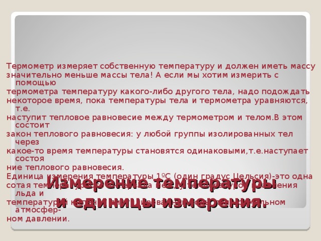 Термометр измеряет собственную температуру и должен иметь массу значительно меньше массы тела! А если мы хотим измерить с помощью термометра температуру какого-либо другого тела, надо подождать некоторое время, пока температуры тела и термометра уравняются, т.е. наступит тепловое равновесие между термометром и телом.В этом состоит закон теплового равновесия: у любой группы изолированных тел через какое-то время температуры становятся одинаковыми,т.е.наступает состоя ние теплового равновесия. Единица измерения температуры 1ºС (один градус Цельсия)-это одна сотая температурного интервала между температурой плавления льда и температурой кипения дистилированной воды при нормальном атмосфер- ном давлении. Измерение температуры  и единицы измерения. 