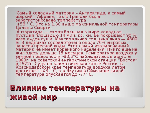  Самый холодный материк – Антарктида, а самый жаркий – Африка, так в Триполи была зарегистрирована температура  +58 ° С. Это на 1,30 выше максимальной температуры Долины Смерти.  Антарктида — самая большая в мире холодная пустыня площадью 14 млн. кв. км. Ее покрывают 90 % всех льдов суши. Максимальная толщина льда — 4800 м. В ледниках сосредоточено около 70% мировых запасов пресной воды. Этот самый изолированный материк не имеет коренного населения. Никто еще не жил здесь дольше 18 месяцев. Температура воздуха у земной поверхности -88,3°С наблюдалась в августе 1960г. на советской антарктической станции “Восток” в 1922г. Судя по климатическая карте России, в Краснодарском крае температура воздуха летом достигает +43 ° С, а в Якутии в Оймяконе зимой температура опускается до -77° С. Влияние температуры на живой мир 