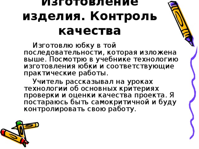 Изготовление изделия. Контроль качества  Изготовлю юбку в той последовательности, которая изложена выше. Посмотрю в учебнике технологию изготовления юбки и соответствующие практические работы.  Учитель рассказывал на уроках технологии об основных критериях проверки и оценки качества проекта. Я постараюсь быть самокритичной и буду контролировать свою работу. 
