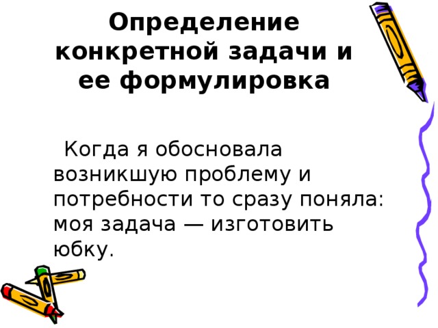 Определение конкретной задачи и ее формулировка  Когда я обосновала возникшую проблему и потребности то сразу поняла: моя задача — изготовить юбку. 