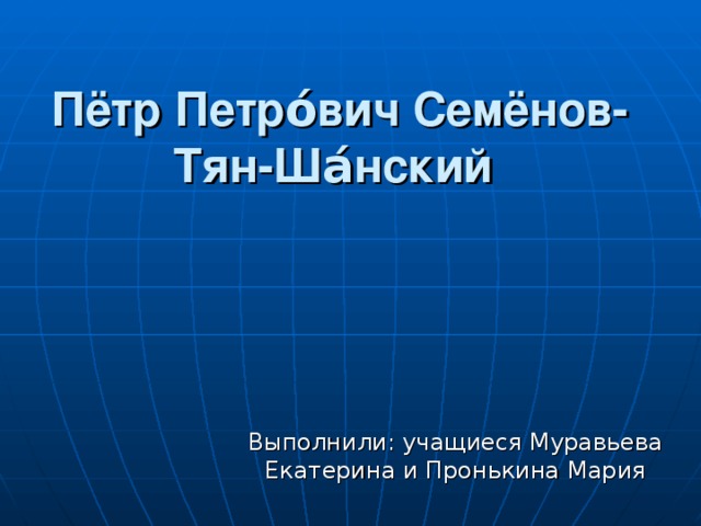 Пётр Петро́вич Семёнов-Тян-Ша́нский  Выполнили: учащиеся Муравьева Екатерина и Пронькина Мария 