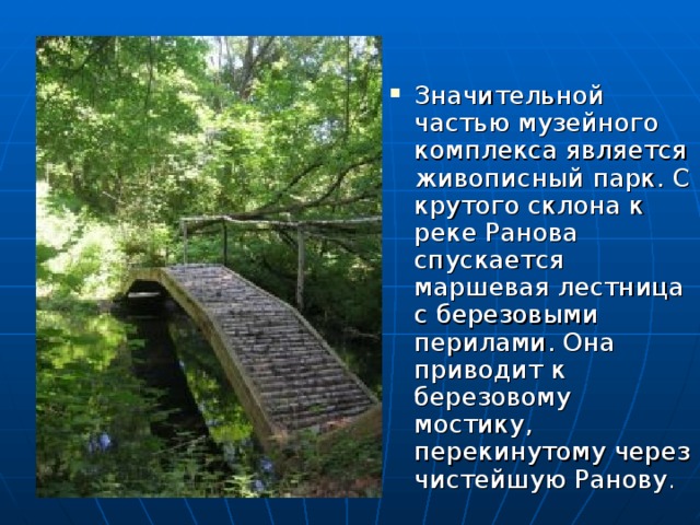 Значительной частью музейного комплекса является живописный парк. С крутого склона к реке Ранова спускается маршевая лестница с березовыми перилами. Она приводит к березовому мостику, перекинутому через чистейшую Ранову . 