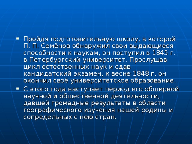 Пройдя подготовительную школу, в которой П. П. Семёнов обнаружил свои выдающиеся способности к наукам, он поступил в 1845 г. в Петербургский университет. Прослушав цикл естественных наук и сдав кандидатский экзамен, к весне 1848 г. он окончил своё университетское образование. С этого года наступает период его обширной научной и общественной деятельности, давшей громадные результаты в области географического изучения нашей родины и сопредельных с нею стран. 