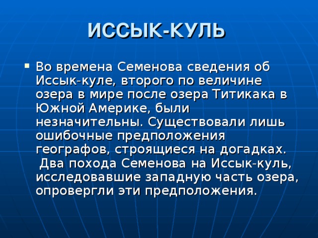 ИССЫК-КУЛЬ Во времена Семенова сведения об Иссык-куле, второго по величине озера в мире после озера Титикака в Южной Америке, были незначительны. Существовали лишь ошибочные предположения географов, строящиеся на догадках.  Два похода Семенова на Иссык-куль, исследовавшие западную часть озера, опровергли эти предположения. 