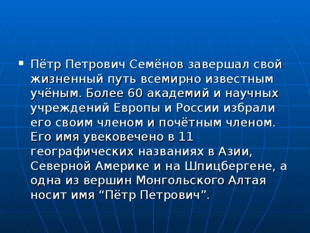 Пётр Петрович Семёнов завершал свой жизненный путь всемирно известным учёным. Более 60 академий и научных учреждений Европы и России избрали его своим членом и почётным членом. Его имя увековечено в 11 географических названиях в Азии, Северной Америке и на Шпицбергене, а одна из вершин Монгольского Алтая носит имя “Пётр Петрович”. 