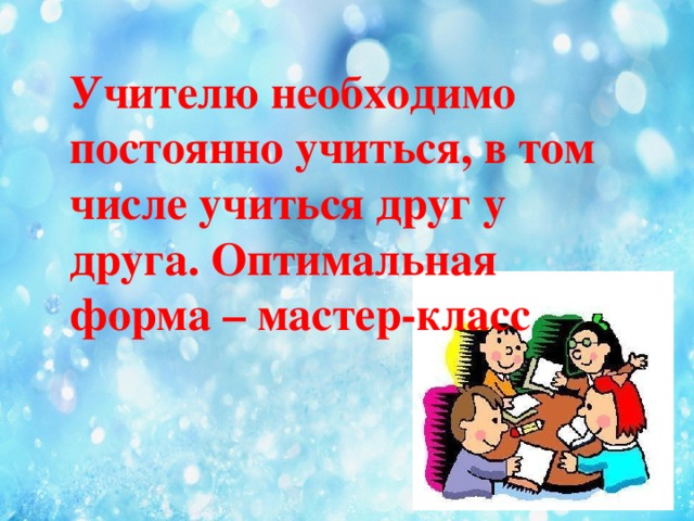 Учителю необходимо постоянно учиться, в том числе учиться друг у друга. Оптимальная форма – мастер-класс 