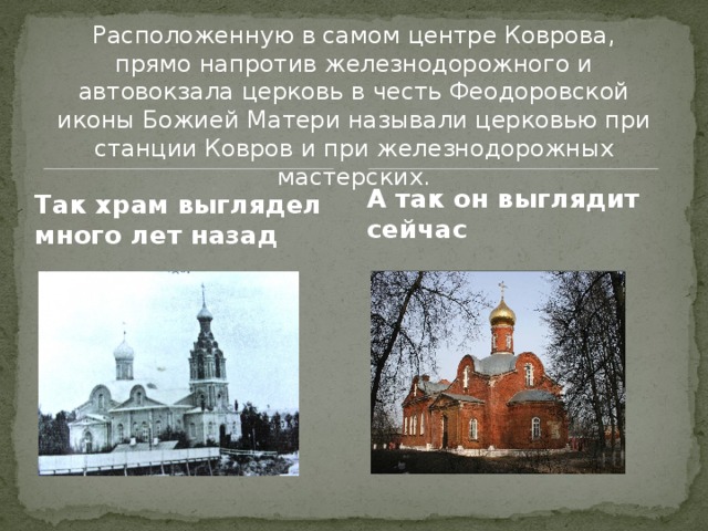 Расположенную в самом центре Коврова, прямо напротив железнодорожного и автовокзала церковь в честь Феодоровской иконы Божией Матери называли церковью при станции Ковров и при железнодорожных мастерских. А так он выглядит сейчас Так храм выглядел много лет назад 