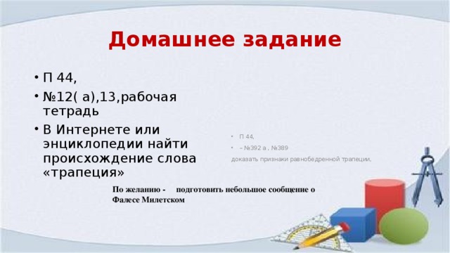 Домашнее задание П 44, № 12( а),13,рабочая тетрадь В Интернете или энциклопедии найти происхождение слова «трапеция» П 44, – № 392 а , №389 доказать признаки равнобедренной трапеции, По желанию - подготовить небольшое сообщение о Фалесе Милетском