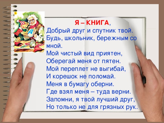  Я – КНИГА , Добрый друг и спутник твой. Будь, школьник, бережным со мной. Мой чистый вид приятен, Оберегай меня от пятен. Мой переплет не выгибай, И корешок не поломай. Меня в бумагу оберни. Где взял меня – туда верни. Запомни, я твой лучший друг, Но только не для грязных рук. 