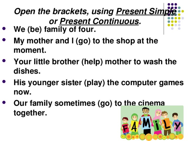 Open the brackets, using Present Simple or Present Continuous . We (be) family of four. My mother and I (go) to the shop at the moment. Your little brother (help) mother to wash the dishes. His younger sister (play) the computer games now. Our family sometimes (go) to the cinema together. 