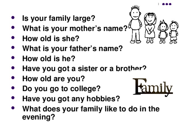 Is your family large? What is your mother’s name? How old is she? What is your father’s name? How old is he? Have you got a sister or a brother? How old are you? Do you go to college? Have you got any hobbies? What does your family like to do in the evening? 