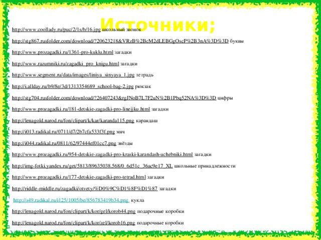 Источники; http://www.coollady.ru/puc/2/1s/b/16.jpg  школьный звонок http://stg867.rusfolder.com/download/?20623218&VRzB%2BcM2dLEBGgOscP%2B3nA%3D%3D  буквы http://www.prozagadki.ru/1361-pro-kuklu.html  загадки http://www.razumniki.ru/zagadki_pro_knigu.html  загадки http://www.segment.ru/data/images/liniya_sinyaya_1.jpg  тетрадь http://i.allday.ru/b9/8e/3d/1313354689_school-bag-2.jpg  рюкзак http://stg704.rusfolder.com/download/?26407243&rgJNoB7L7F2uN%2B1Pbq52NA%3D%3D  цифры http://www.prozagadki.ru/181-detskie-zagadki-pro-linejjku.html  загадки http://lenagold.narod.ru/fon/clipart/k/kar/karanda115.png  карандаш http://i013.radikal.ru/0711/d7/2b7cfa533f3f.png  мяч http://i044.radikal.ru/0811/62/97444ef01cc7.png  звёзды http://www.prozagadki.ru/954-detskie-zagadki-pro-kraski-karandash-uchebniki.html  загадки http://img-fotki.yandex.ru/get/5813/89635038.568/0_6d51c_36ac9e17_XL  школьные принадлежности http://www.prozagadki.ru/177-detskie-zagadki-pro-tetrad.html  загадки http://riddle-middle.ru/zagadki/otvety/%D0%9C%D1%8F%D1%87  загадки  http://s49.radikal.ru/i125/1005/be/856783419b34.png  кукла http://lenagold.narod.ru/fon/clipart/k/kor/gel/korob44.png  подарочные коробки http://lenagold.narod.ru/fon/clipart/k/kor/zel/korob16.png  подарочные коробки 