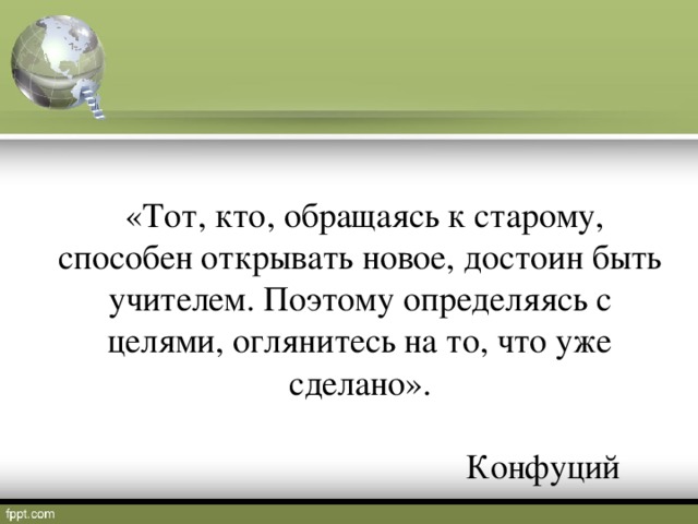 «Тот, кто, обращаясь к старому, способен открывать новое, достоин быть учителем. Поэтому определяясь с целями, оглянитесь на то, что уже сделано».  Конфуций