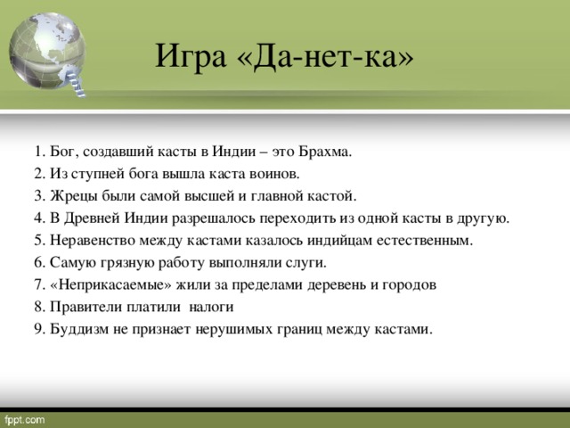 Игра «Да-нет-ка» 1. Бог, создавший касты в Индии – это Брахма.     2. Из ступней бога вышла каста воинов.     3. Жрецы были самой высшей и главной кастой.   4. В Древней Индии разрешалось переходить из одной касты в другую.   5. Неравенство между кастами казалось индийцам естественным. 6. Самую грязную работу выполняли слуги. 7. «Неприкасаемые» жили за пределами деревень и городов 8. Правители платили налоги 9. Буддизм не признает нерушимых границ между кастами.