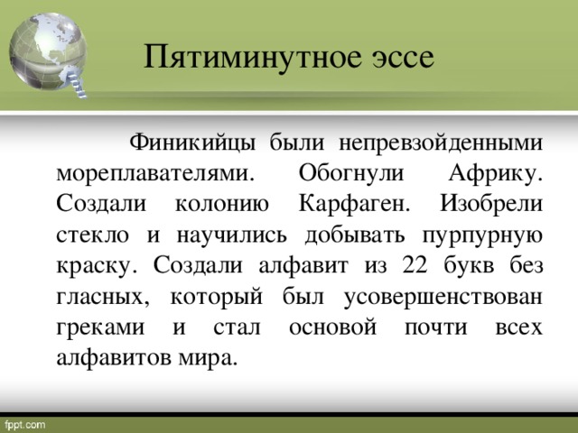 Пятиминутное эссе  Финикийцы были непревзойденными мореплавателями. Обогнули Африку. Создали колонию Карфаген. Изобрели стекло и научились добывать пурпурную краску. Создали алфавит из 22 букв без гласных, который был усовершенствован греками и стал основой почти всех алфавитов мира.