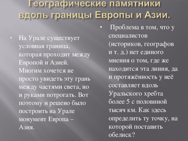  Проблема в том, что у специалистов (историков, географов и т. д.) нет единого мнения о том, где же находится эта линия, да и протяжённость у неё составляет вдоль Уральского хребта более 5 с половиной тысяч км. Как здесь определить ту точку, на которой поставить обелиск?  На Урале существует условная граница, которая проходит между Европой и Азией. Многим хочется не просто увидеть эту грань между частями света, но и руками потрогать. Вот поэтому и решено было построить на Урале монумент Европа – Азия.  