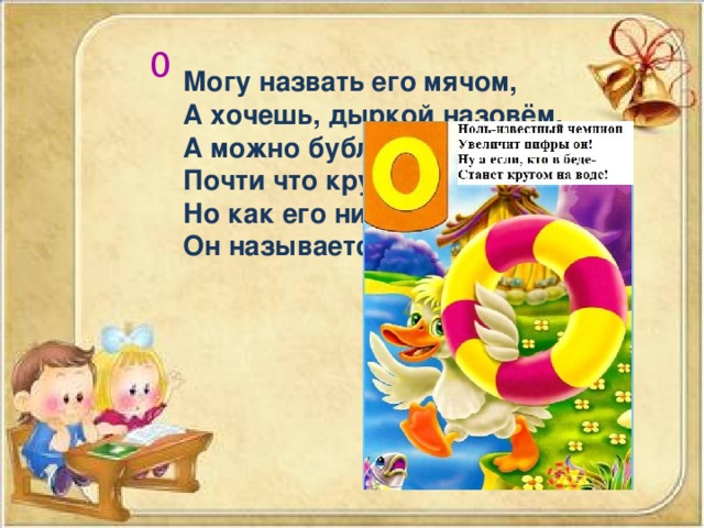 0 Могу назвать его мячом, А хочешь, дыркой назовём. А можно бубликом , Почти что кругленьким. Но как его ни назовём, Он называется … 