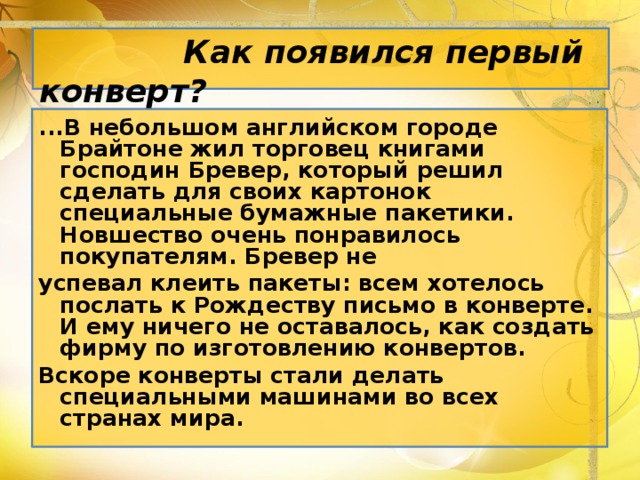 Как появился первый конверт? ...В небольшом английском городе Брайтоне жил торговец книгами господин Бревер, который решил сделать для своих картонок специальные бумажные пакетики. Новшество очень понравилось покупателям. Бревер не успевал клеить пакеты: всем хотелось послать к Рождеству письмо в конверте. И ему ничего не оставалось, как создать фирму по изготовлению конвертов. Вскоре конверты стали делать специальными машинами во всех странах мира.