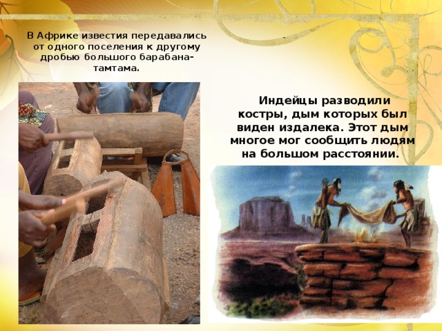 Индейцы разводили костры, дым которых был виден издалека. Этот дым многое мог сообщить людям на большом расстоянии. В Африке известия передавались от одного поселения к другому дробью большого барабана- тамтама.