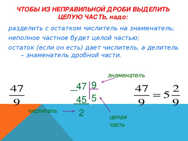 ЧТОБЫ ИЗ НЕПРАВИЛЬНОЙ ДРОБИ ВЫДЕЛИТЬ ЦЕЛУЮ ЧАСТЬ, надо: разделить с остатком числитель на знаменатель; неполное частное будет целой частью; остаток (если он есть) дает числитель, а делитель – знаменатель дробной части. знаменатель 9 5  47  45 .  2 числитель целая часть 
