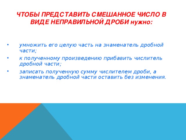 ЧТОБЫ ПРЕДСТАВИТЬ СМЕШАННОЕ ЧИСЛО В ВИДЕ НЕПРАВИЛЬНОЙ ДРОБИ нужно: умножить его целую часть на знаменатель дробной части; к полученному произведению прибавить числитель дробной части; записать полученную сумму числителем дроби, а знаменатель дробной части оставить без изменения. 