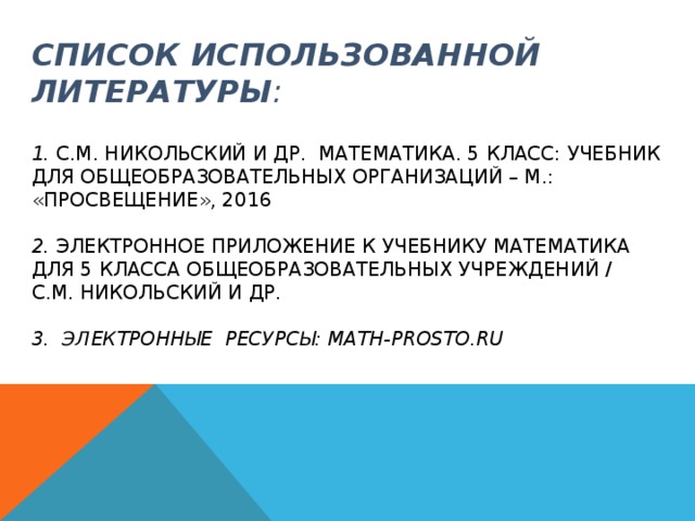 СПИСОК ИСПОЛЬЗОВАННОЙ ЛИТЕРАТУРЫ :   1. С.М. НИКОЛЬСКИЙ И ДР. МАТЕМАТИКА. 5 КЛАСС: УЧЕБНИК ДЛЯ ОБЩЕОБРАЗОВАТЕЛЬНЫХ ОРГАНИЗАЦИЙ – М.: «ПРОСВЕЩЕНИЕ», 2016   2. ЭЛЕКТРОННОЕ ПРИЛОЖЕНИЕ К УЧЕБНИКУ МАТЕМАТИКА ДЛЯ 5 КЛАССА ОБЩЕОБРАЗОВАТЕЛЬНЫХ УЧРЕЖДЕНИЙ / С.М. НИКОЛЬСКИЙ И ДР.   3. ЭЛЕКТРОННЫЕ РЕСУРСЫ: MATH-PROSTO.RU 