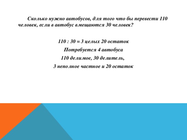   Сколько нужно автобусов, для того что бы перевести 110 человек, если в автобус вмещаются 30 человек?  110 : 30 = 3 целых 20 остаток Потребуется 4 автобуса 110 делимое, 30 делитель, 3 неполное частное и 20 остаток   