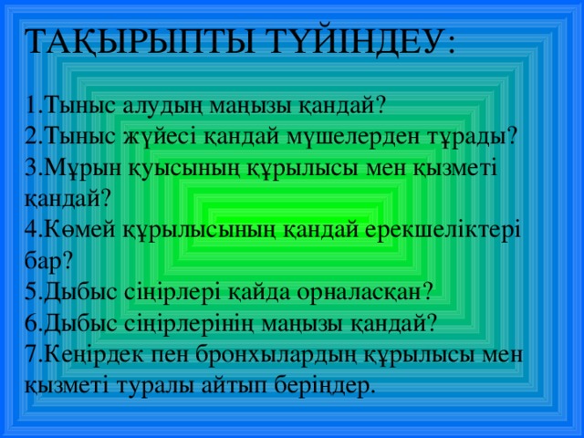 ТАҚЫРЫПТЫ ТҮЙІНДЕУ: Тыныс алудың маңызы қандай? Тыныс жүйесі қандай мүшелерден тұрады? Мұрын қуысының құрылысы мен қызметі қандай? Көмей құрылысының қандай ерекшеліктері бар? Дыбыс сіңірлері қайда орналасқан? Дыбыс сіңірлерінің маңызы қандай? Кеңірдек пен бронхылардың құрылысы мен қызметі туралы айтып беріңдер.  