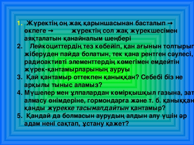  Жүректің оң жақ қарыншасынан басталып → өкпеге → жүректің сол жақ жүрекшесімен аяқталатын қанайналым шеңбері  Л ейкоциттердің тез көбейіп, қан ағынын толтырып жіберуден пайда болатын, тек қана рентген сәулесі, радиоактивті элементтердің көмегімен емдейтін жүрек-қантамырларының ауруы  Қай қантамыр оттекпен қаныққан? Себебі біз не арқылы тыныс аламыз? Мүшелер мен ұлпалардан көмірқышқыл газына, зат алмасу өнімдеріне, гормондарға және т. б. қаныққан қанды жүрекке тасымалдайтын қантамыр?  Қандай да болмасын аурудың алдын алу үшін әр адам нені сақтап, ұстану қажет? 