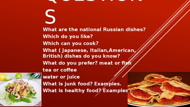 Questions What are the national Russian dishes? Which do you like? Which can you cook? What ( Japanese, Italian,American, British) dishes do you know? What do you prefer? meat or fish tea or coffee water or juice What is junk food? Examples. What is healthy food? Examples.
