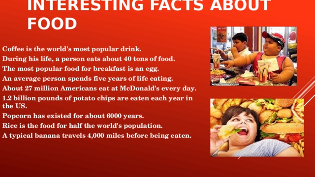 Interesting facts about food Coffee is the world's most popular drink. During his life, a person eats about 40 tons of food. The most popular food for breakfast is an egg. An average person spends five years of life eating. About 27 million Americans eat at McDonald's every day. 1.2 billion pounds of potato chips are eaten each year in the US. Popcorn has existed for about 6000 years. Rice is the food for half the world's population. A typical banana travels 4,000 miles before being eaten.
