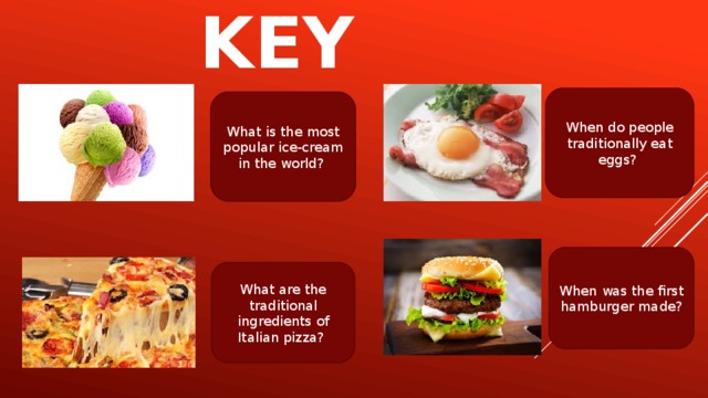 key When do people traditionally eat eggs? What is the most popular ice-cream in the world? When was the first hamburger made? What are the traditional ingredients of Italian pizza?