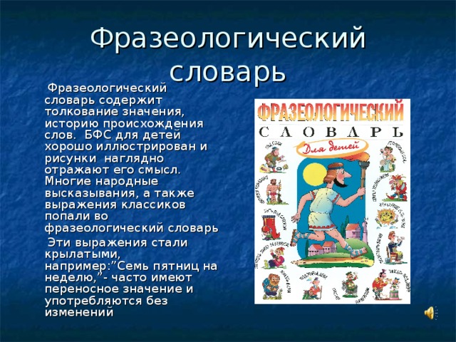 Фразеологический словарь  Фразеологический словарь содержит толкование значения, историю происхождения слов. БФС для детей хорошо иллюстрирован и рисунки наглядно отражают его смысл. Многие народные высказывания, а также выражения классиков попали во фразеологический словарь  Эти выражения стали крылатыми, например: ” Семь пятниц на неделю, ” - часто имеют переносное значение и употребляются без изменений
